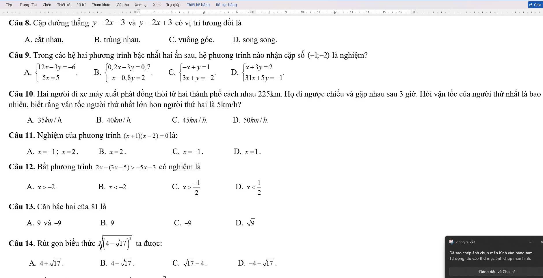 Tệp Trang đầu Chèn Thiết kế
Câu 8. Cặp đường thắng y=2x-3 và y=2x+3 có vị trí tương đối là
A. cắt nhau. B. trùng nhau. C. vuông góc. D. song song.
Câu 9. Trong các hệ hai phương trình bậc nhất hai ẩn sau, hệ phương trình nào nhận cặp số (-1;-2) là nghiệm?
A. beginarrayl 12x-3y=-6 -5x=5endarray. . B. beginarrayl 0,2x-3y=0,7 -x-0,8y=2endarray. . C. beginarrayl -x+y=1 3x+y=-2endarray. . D. beginarrayl x+3y=2 31x+5y=-1endarray. .
Câu 10. Hai người đi xe máy xuất phát đồng thời từ hai thành phố cách nhau 225km. Họ đi ngược chiều và gặp nhau sau 3 giờ. Hỏi vận tốc của người thứ nhất là bao
nhiêu, biết rằng vận tốc người thứ nhất lớn hơn người thứ hai là 5km/h?
A. 35km / h. B. 40km / h. C. 45km / h. D. 50km / h.
Câu 11. Nghiệm của phương trình (x+1)(x-2)=0 là:
A. x=-1;x=2. B. x=2. C. x=-1. D. x=1.
Câu 12. Bất phương trình 2x-(3x-5)>-5x-3 có nghiệm là
A. x>-2. B. x C. x> (-1)/2  x
D.
Câu 13. Căn bậc hai của 81 là
A. 9vdot a-9 B. 9 C. -9 D. sqrt(9)
Câu 14. Rút gọn biểu thức sqrt[3]((4-sqrt 17))^3 ta được:
Đ  Công cụ cắt
Đã sao chép ảnh chụp màn hình vào bảng tạm
A. 4+sqrt(17). B. 4-sqrt(17). C. sqrt(17)-4. D. -4-sqrt(17). Tự động lưu vào thư mục ảnh chụp màn hình.
Đánh dấu và Chia sẻ