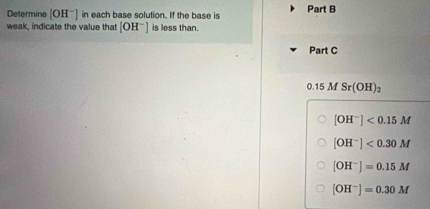 Determine [OH^-] in each base solution. If the base is 
weak, indicate the value that [OH^-] is less than. 
Part C 
2y 15 M Sr(OH)_2
[OH^-]<0.15M
[OH^-]<0.30M
[OH^-]=0.15M
[OH^-]=0.30M