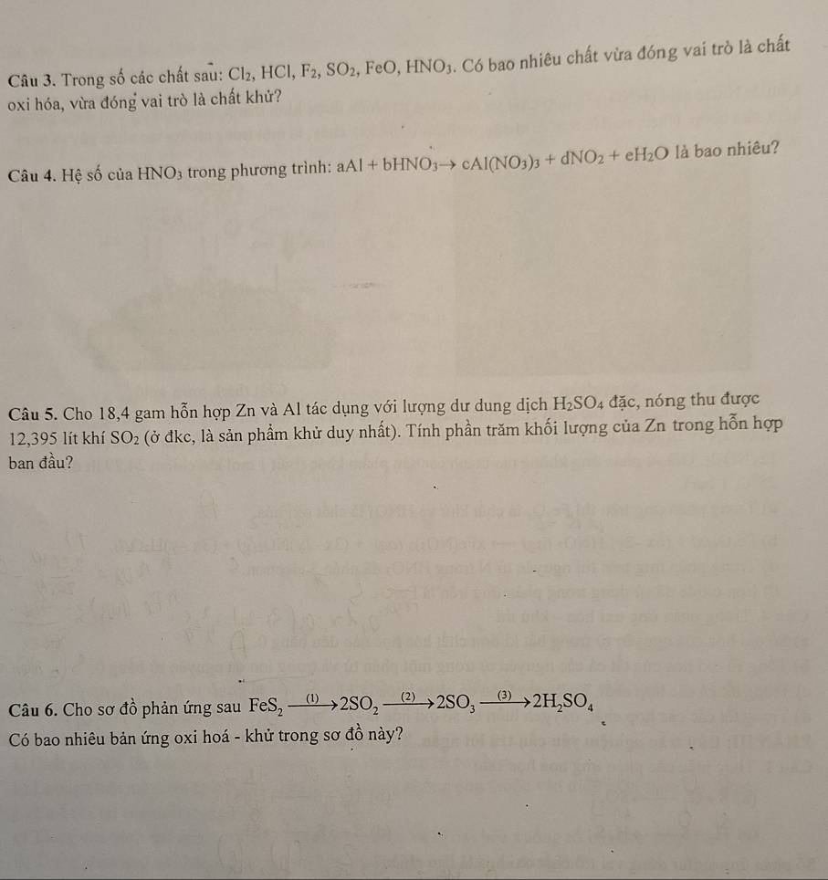 Trong số các chất sau: Cl_2, HCl, F_2, SO_2, FeO, HNO_3. Có bao nhiêu chất vừa đóng vai trò là chất 
oxi hóa, vừa đóng vai trò là chất khử? 
Câu 4. Hệ số của HNO3 trong phương trình: aAl+bHNO_3to cAl(NO_3)_3+dNO_2+eH_2O là bao nhiêu? 
Câu 5. Cho 18,4 gam hỗn hợp Zn và Al tác dụng với lượng dư dung dịch H_2SO_4dac , nóng thu được 
12,395 lít khí SO_2 (ở đkc, là sản phẩm khử duy nhất). Tính phần trăm khối lượng của Zn trong hỗn hợp 
ban đầu? 
Câu 6. Cho sơ đồ phản ứng sau FeS_2to 2SO_2to 2to 2to 2SO_3to 2H_2SO_4
Có bao nhiêu bản ứng oxi hoá - khử trong sơ đồ này?