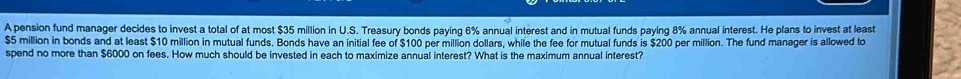 A pension fund manager decides to invest a total of at most $35 million in U.S. Treasury bonds paying 6% annual interest and in mutual funds paying 8% annual interest. He plans to invest at least
$5 million in bonds and at least $10 million in mutual funds. Bonds have an initial fee of $100 per million dollars, while the fee for mutual funds is $200 per million. The fund manager is allowed to 
spend no more than $6000 on fees. How much should be invested in each to maximize annual interest? What is the maximum annual interest?