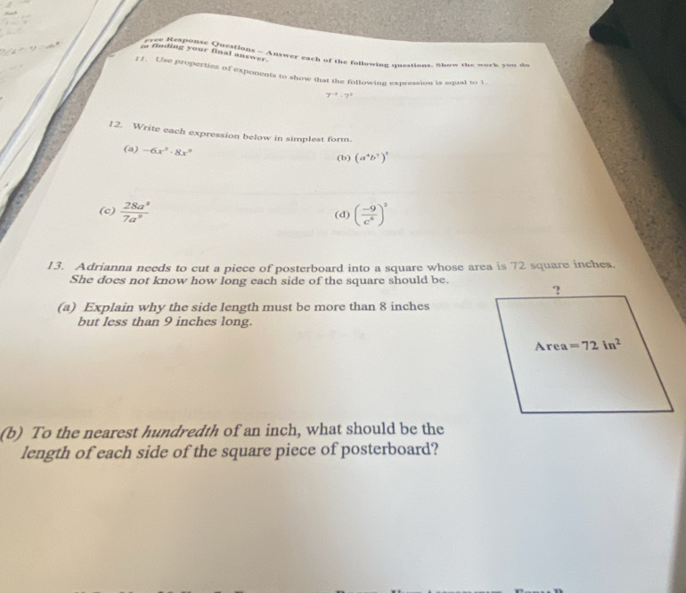 finding your final answer.
evee Response Questions - Answer each of the following questions. Show the work you do
f 1. Use properties of exponents to show that the following expression is eqasl to 1
7^(-2)· 7^2
12. Write each expression below in simplest form.
(a) -6x^5· 8x^9
(b) (a^4b^7)^3
(c)  28a^8/7a^9  (d) ( (-9)/c^6 )^2
13. Adrianna needs to cut a piece of posterboard into a square whose area is 72 square inches.
She does not know how long each side of the square should be.
(a) Explain why the side length must be more than 8 inches
but less than 9 inches long.
(b) To the nearest hundredth of an inch, what should be the
length of each side of the square piece of posterboard?