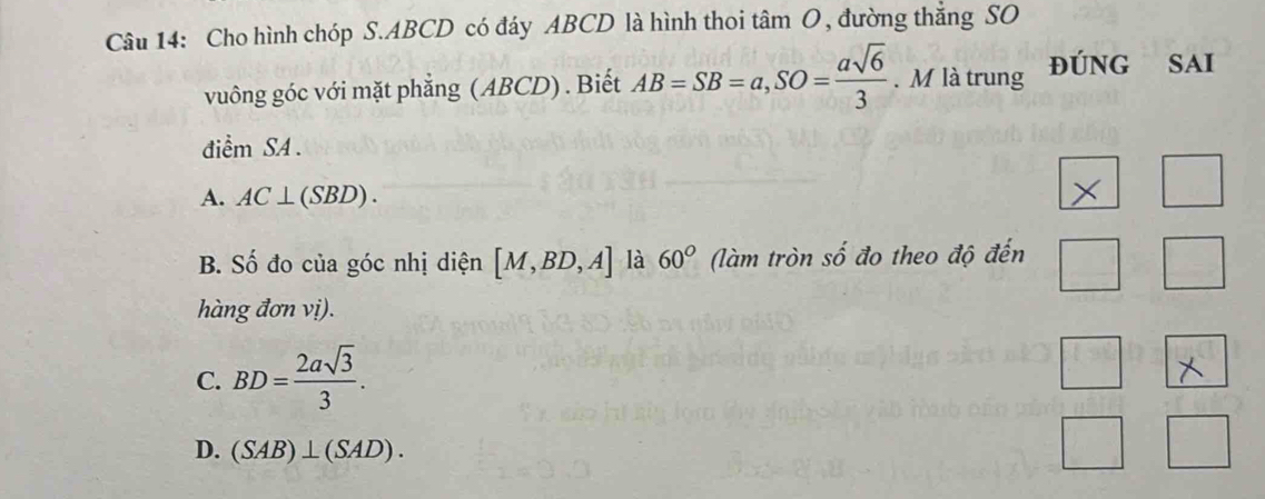 Cho hình chóp S. ABCD có đáy ABCD là hình thoi tâm O, đường thắng SO
vuông góc với mặt phẳng (ABCD). Biết AB=SB=a, SO= asqrt(6)/3 . M là trung ĐúNG SAi
điểm SA .
|
A. AC⊥ (SBD).
B. Số đo của góc nhị diện [M,BD,A] là 60° (làm tròn số đo theo độ đến □°
hàng đơn vị).
C. BD= 2asqrt(3)/3 .
D. (SAB)⊥ (SAD).