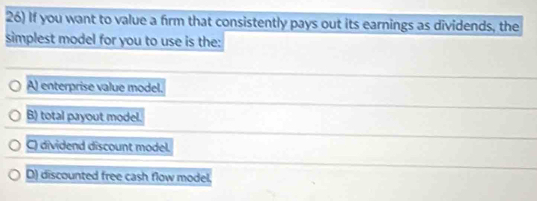 If you want to value a firm that consistently pays out its earnings as dividends, the
simplest model for you to use is the:
A) enterprise value model.
B) total payout model.
C dividend discount model.
D) discounted free cash flow model,