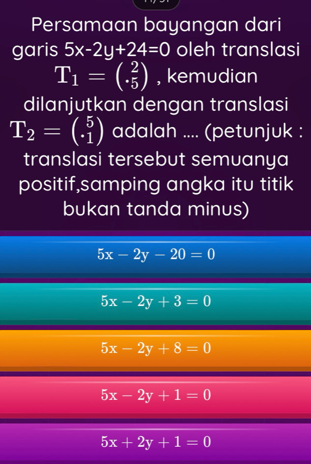 Persamaan bayangan dari
garis 5x-2y+24=0 oleh translasi
T_1=beginpmatrix 2 5endpmatrix , kemudian
dilanjutkan dengan translasi
T_2=beginpmatrix 5 1endpmatrix adalah .... (petunjuk :
translasi tersebut semuanya
positif,samping angka itu titik
bukan tanda minus)
5x-2y-20=0
5x-2y+3=0
5x-2y+8=0
5x-2y+1=0
5x+2y+1=0