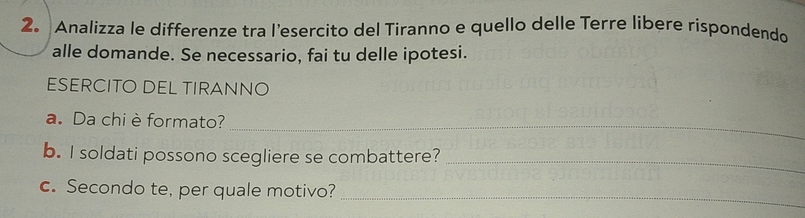 Analizza le differenze tra l’esercito del Tiranno e quello delle Terre libere rispondendo 
alle domande. Se necessario, fai tu delle ipotesi. 
ESERCITO DEL TIRANNO 
a. Da chi è formato?_ 
b. I soldati possono scegliere se combattere?_ 
c. Secondo te, per quale motivo? 
_