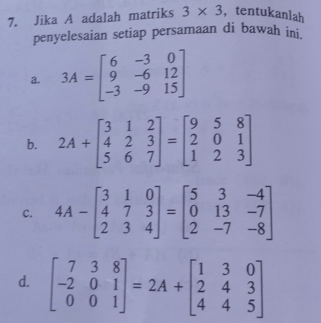 Jika A adalah matriks 3* 3 ,tentukanlah
penyelesaian setiap persamaan di bawah ini.
a. 3A=beginbmatrix 6&-3&0 9&-6&12 -3&-9&15endbmatrix
b. 2A+beginbmatrix 3&1&2 4&2&3 5&6&7endbmatrix =beginbmatrix 9&5&8 2&0&1 1&2&3endbmatrix
c. 4A-beginbmatrix 3&1&0 4&7&3 2&3&4endbmatrix =beginbmatrix 5&3&-4 0&13&-7 2&-7&-8endbmatrix
d. beginbmatrix 7&3&8 -2&0&1 0&0&1endbmatrix =2A+beginbmatrix 1&3&0 2&4&3 4&4&5endbmatrix