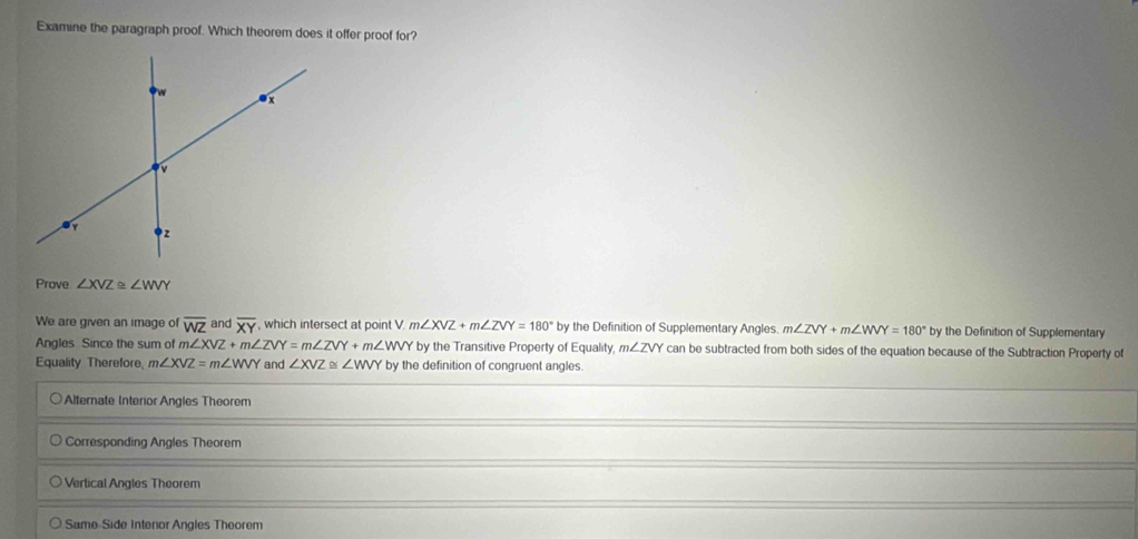 Examine the paragraph proof. Which theorem does it offer proof for?
Prove ∠ XVZ≌ ∠ WVY
We are given an image of overline WZ and overline XY , which intersect at point V. . m∠ XVZ+m∠ ZVY=180° by the Definition of Supplementary Angles. m∠ ZVY+m∠ WVY=180° by the Definition of Supplementary
Angles Since the sum of m m∠ XVZ+m∠ ZVY=m∠ ZVY+m∠ WVY by the Transitive Property of Equality, m∠ ZVY can be subtracted from both sides of the equation because of the Subtraction Property of
Equality Therefore, m∠ XVZ=m∠ WVY and ∠ XVZ≌ ∠ WVY by the definition of congruent angles.
Alternate Interior Angles Theorem
Corresponding Angles Theorem
Vertical Angles Theorem
Same-Side Interior Angles Theorem