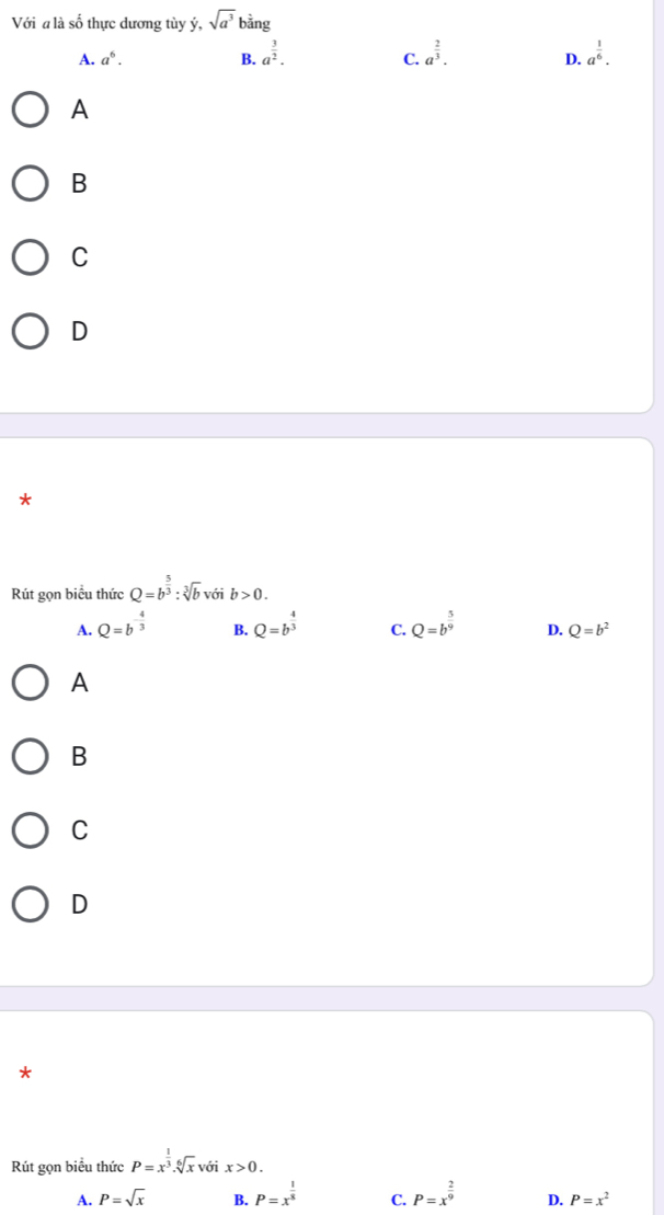 Với a là số thực dương tùy ý, sqrt(a^3)bing
A. a^6. B. a^(frac 3)2. a^(frac 2)3. D. a^(frac 1)6. 
C.
A
B
C
D
*
Rút gọn biểu thức Q=b^(frac 5)3:sqrt[3](b) với b>0.
A. Q=b^(-frac 4)3 B. Q=b^(frac 4)3 C. Q=b^(frac 5)9 D. Q=b^2
A
B
C
D
*
Rút gọn biểu thức P=x^(frac 1)3.sqrt[6](x) với x>0.
A. P=sqrt(x) B. P=x^(frac 1)8 C. P=x^(frac 2)9 D. P=x^2