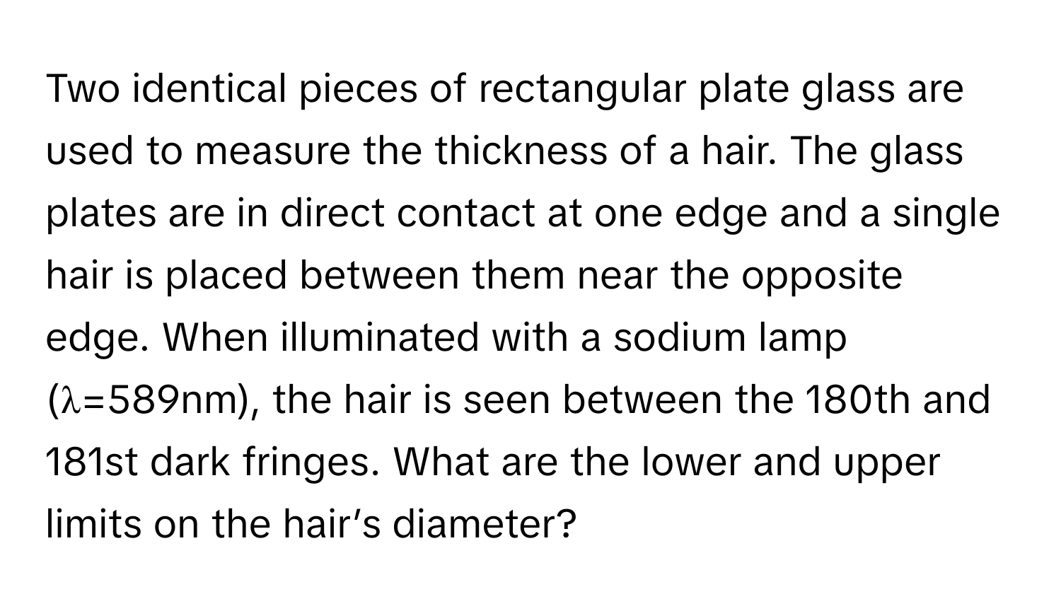 Two identical pieces of rectangular plate glass are used to measure the thickness of a hair. The glass plates are in direct contact at one edge and a single hair is placed between them near the opposite edge. When illuminated with a sodium lamp (λ=589nm), the hair is seen between the 180th and 181st dark fringes. What are the lower and upper limits on the hair’s diameter?