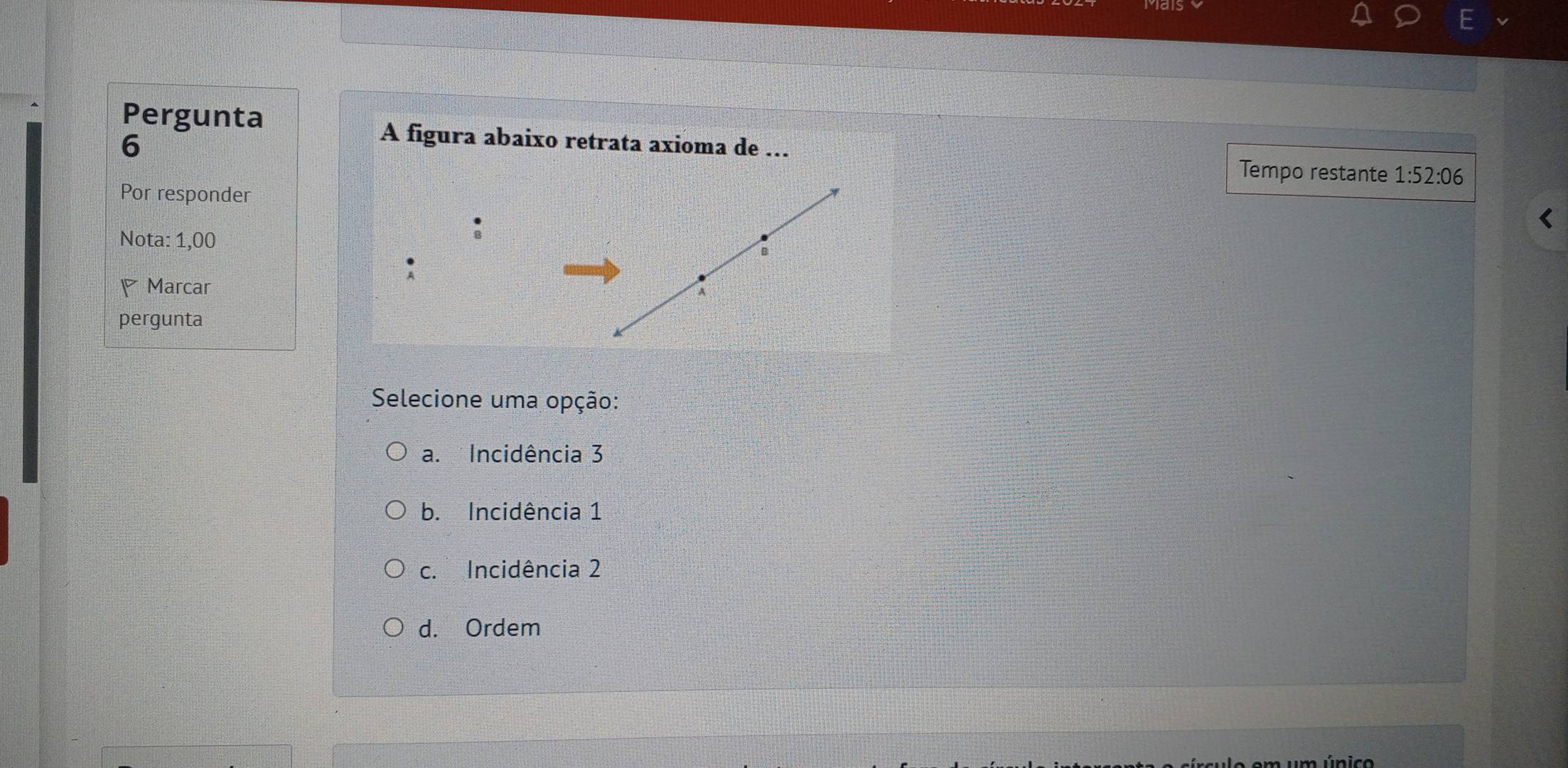 Pergunta
6
A figura abaixo retrata axioma de ….. Tempo restante 1:52:06
Por responder
Nota: 1,00
P Marcar
pergunta
Selecione uma opção:
a. Incidência 3
b. Incidência 1
c. Incidência 2
d. Ordem
m um único