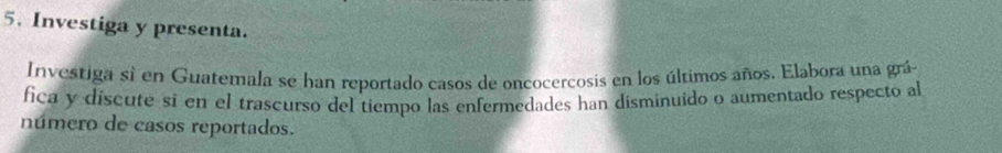 Investiga y presenta. 
Investiga si en Guatemala se han reportado casos de oncocercosis en los últimos años. Elabora una grá 
fica y discute sí en el trascurso del tiempo las enfermedades han disminuido o aumentado respecto al 
número de casos reportados.