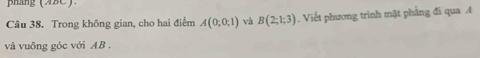 phang (ABC). 
Câu 38. Trong không gian, cho hai điểm A(0;0;1) và B(2;1;3). Viết phương trình mặt phẳng đi qua A
và vuông góc với AB.