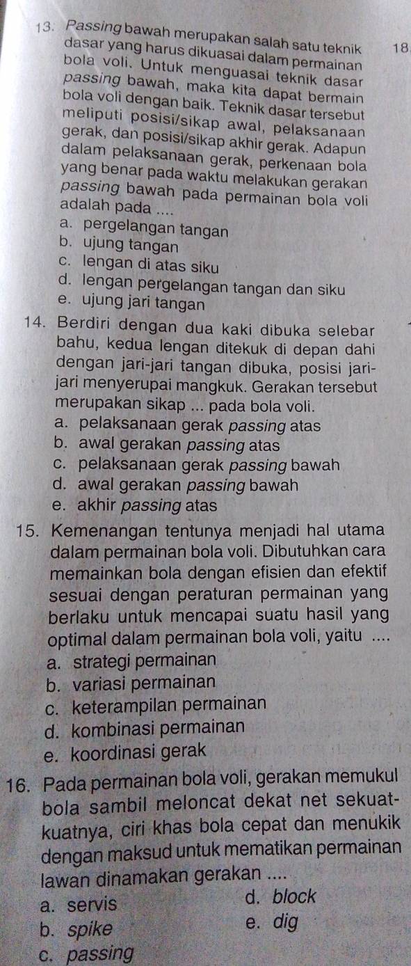 Passing bawah merupakan salah satu teknik 18
dasar yang harus dikuasai dalam permainan
bola voli. Untuk menguasai teknik dasar
passing bawah, maka kita dapat bermain
bola voli dengan baik. Teknik dasar tersebut
meliputi posisi/sikap awal, pelaksanaan
gerak, dan posisi/sikap akhir gerak. Adapun
dalam pelaksanaan gerak, perkenaan bola
yang benar pada waktu melakukan gerakan
passing bawah pada permainan bola voli
adalah pada ....
a. pergelangan tangan
b. ujung tangan
c. lengan di atas siku
d. lengan pergelangan tangan dan siku
e. ujung jari tangan
14. Berdiri dengan dua kaki dibuka selebar
bahu, kedua lengan ditekuk di depan dahi
dengan jari-jari tangan dibuka, posisi jari-
jari menyerupai mangkuk. Gerakan tersebut
merupakan sikap ... pada bola voli.
a. pelaksanaan gerak passing atas
b. awal gerakan passing atas
c. pelaksanaan gerak passing bawah
d. awal gerakan passing bawah
e. akhir passing atas
15. Kemenangan tentunya menjadi hal utama
dalam permainan bola voli. Dibutuhkan cara
memainkan bola dengan efisien dan efektif
sesuai dengan peraturan permainan yang
berlaku untuk mencapai suatu hasil yang
optimal dalam permainan bola voli, yaitu ....
a. strategi permainan
b. variasi permainan
c. keterampilan permainan
d. kombinasi permainan
e. koordinasi gerak
16. Pada permainan bola voli, gerakan memukul
bola sambil meloncat dekat net sekuat-
kuatnya, ciri khas bola cepat dan menukik
dengan maksud untuk mematikan permainan
lawan dinamakan gerakan ....
a. servis
d. block
b. spike e. dig
c. passing