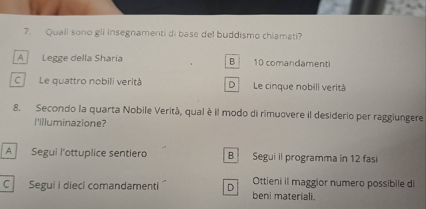 Quali sono gli insegnamenti di base del buddismo chiamati?
A Legge della Sharia 10 comandamenti
B
C Le quattro nobili verità Le cinque nobili verità
D
8. Secondo la quarta Nobile Verità, qual è il modo di rimuovere il desiderio per raggiungere
l'illuminazione?
A Segui l'ottuplice sentiero B Segui il programma in 12 fasi
c l Segui i dieci comandamenti D
Ottieni il maggior numero possibile di
beni materiali.