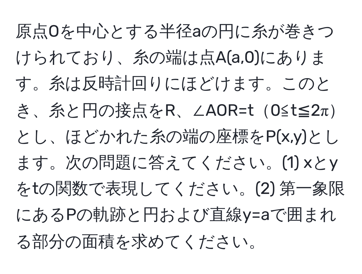 原点Oを中心とする半径aの円に糸が巻きつけられており、糸の端は点A(a,0)にあります。糸は反時計回りにほどけます。このとき、糸と円の接点をR、∠AOR=t0≦t≦2πとし、ほどかれた糸の端の座標をP(x,y)とします。次の問題に答えてください。(1) xとyをtの関数で表現してください。(2) 第一象限にあるPの軌跡と円および直線y=aで囲まれる部分の面積を求めてください。