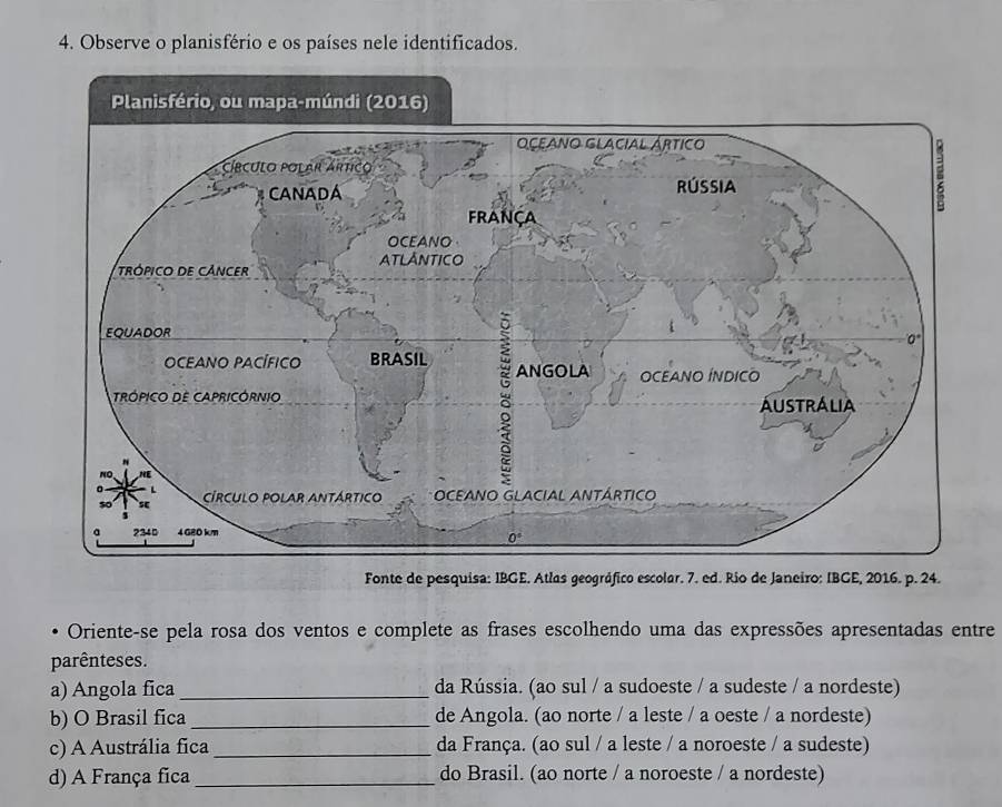 Observe o planisfério e os países nele identificados.
Fonte de pesquisa: IBGE. Atlas geográfico escolar. 7. ed. Rio de Janeiro: IBGE, 2016. p. 24.
Oriente-se pela rosa dos ventos e complete as frases escolhendo uma das expressões apresentadas entre
parênteses.
a) Angola fica_ da Rússia. (ao sul / a sudoeste / a sudeste / a nordeste)
b) O Brasil fica _de Angola. (ao norte / a leste / a oeste / a nordeste)
c) A Austrália fica _da França. (ao sul / a leste / a noroeste / a sudeste)
d) A França fica _do Brasil. (ao norte / a noroeste / a nordeste)