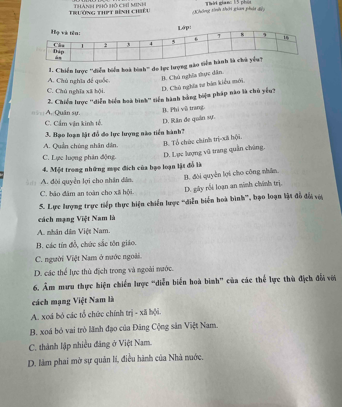 ThàNH PHÔ HÔ ChÍ MINH  Thời gian: 15 phút
TRưỜNG THPT BÌNH CHIÊU (Không tỉnh thời gian phát đề)
1. Chiến lược "diễn biến hoà bình" do lực lượng n
A. Chủ nghĩa đế quốc.
B. Chủ nghĩa thực dân.
C. Chủ nghĩa xã hội.
D. Chủ nghĩa tư bản kiểu mới.
2. Chiến lược "diễn biến hoà bình” tiến hành bằng biện pháp nào là chủ yếu?
A. Quân sự.
B. Phi vũ trang.
C. Cấm vận kinh tế.
D. Răn đe quân sự.
3. Bạo loạn lật đỗ do lực lượng nào tiến hành?
A. Quần chúng nhân dân.
B. Tổ chức chính trị-xã hội.
C. Lực luợng phản động.
D. Lực lượng vũ trang quần chúng.
4. Một trong những mục đích của bạo loạn lật đỗ là
A. đòi quyền lợi cho nhân dân.
B. đòi quyền lợi cho công nhân.
C. bảo đảm an toàn cho xã hội.
D. gây rối loạn an ninh chính trị.
5. Lực lượng trực tiếp thực hiện chiến lược “diễn biến hoà bình”, bạo loạn lật đỗ đối với
cách mạng Việt Nam là
A. nhân dân Việt Nam.
B. các tín đồ, chức sắc tôn giáo.
C. người Việt Nam ở nước ngoài.
D. các thế lực thù địch trong và ngoài nước.
6. Âm mưu thực hiện chiến lược “diễn biến hoà bình” của các thế lực thù địch đối với
cách mạng Việt Nam là
A. xoá bỏ các tổ chức chính trị - xã hội.
B. xoá bỏ vai trò lãnh đạo của Đảng Cộng sản Việt Nam.
C. thành lập nhiều đảng ở Việt Nam.
D. làm phai mờ sự quản lí, điều hành của Nhà nuớc.