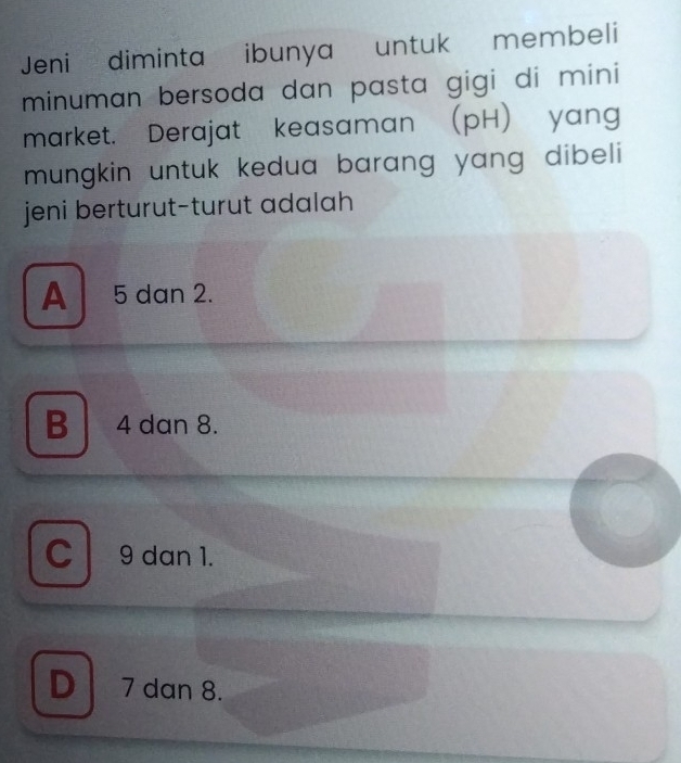 Jeni diminta ibunya untuk membeli
minuman bersoda dan pasta gigi di mini
market. Derajat keasaman (pH) yang
mungkin untuk kedua barang yang dibeli 
jeni berturut-turut adalah
A 5 dan 2.
B 4 dan 8.
C 9 dan 1.
D 7 dan 8.