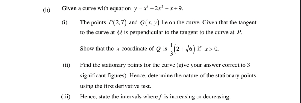 Given a curve with equation y=x^3-2x^2-x+9. 
(i) The points P(2,7) and Q(x,y) lie on the curve. Given that the tangent 
to the curve at Q is perpendicular to the tangent to the curve at P. 
Show that the x-coordinate of Q is  1/3 (2+sqrt(6)) if x>0. 
(ii) Find the stationary points for the curve (give your answer correct to 3
significant figures). Hence, determine the nature of the stationary points 
using the first derivative test. 
(iii) Hence, state the intervals where f is increasing or decreasing.