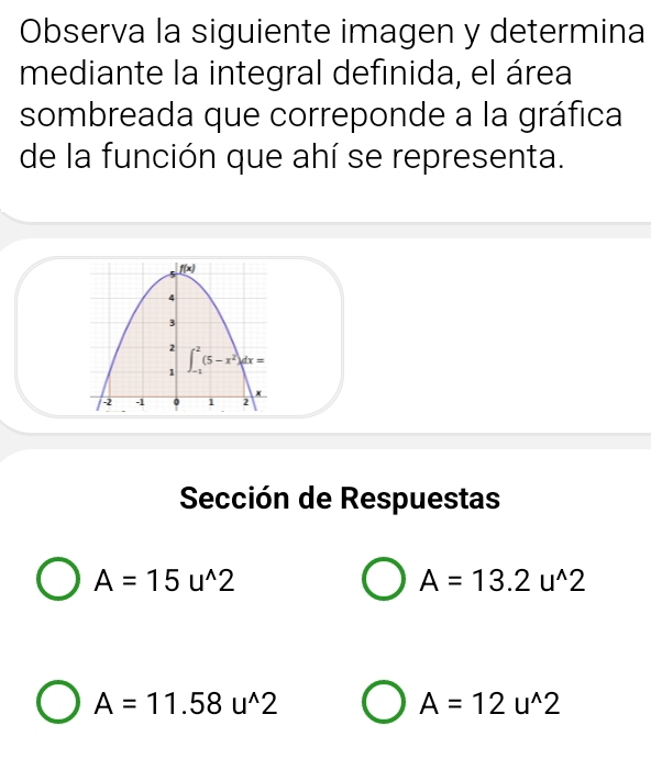 Observa la siguiente imagen y determina
mediante la integral definida, el área
sombreada que correponde a la gráfica
de la función que ahí se representa.
Sección de Respuestas
A=15u^(wedge)2
A=13.2u^(wedge)2
A=11.58u^(wedge)2
A=12u^(wedge)2