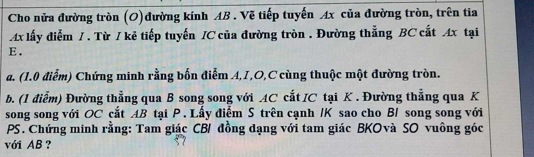 Cho nửa đường tròn (O)đường kính AB. Vẽ tiếp tuyến Ax của đường tròn, trên tia 
Ax lấy điểm / . Từ / kẻ tiếp tuyến / C của đường tròn . Đường thẳng BC cắt Ax tại
E. 
a. (1.0 điễm) Chứng minh rằng bốn điểm A, I, O, C cùng thuộc một đường tròn. 
b. (1 điểm) Đường thẳng qua B song song với AC cắt IC tại K. Đường thẳng qua K 
song song với OC cắt AB tại P. Lấy điểm S trên cạnh / K sao cho B/ song song với
PS. Chứng minh rằng: Tam giác CB / đồng dạng với tam giác BKOvà SO vuông góc 
với AB?