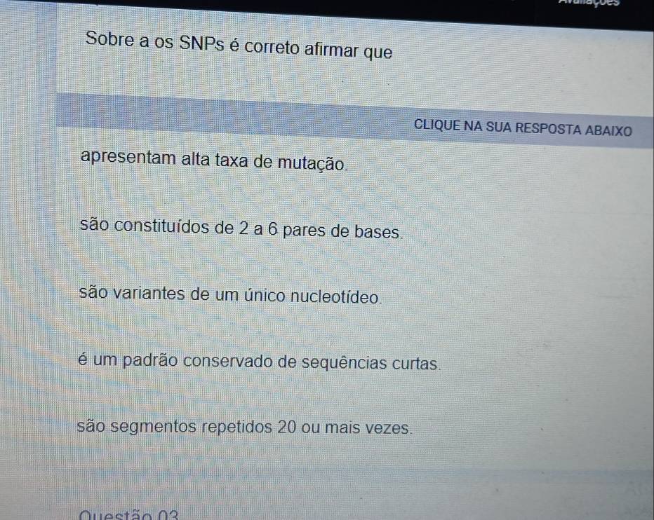 vanações
Sobre a os SNPs é correto afirmar que
CLIQUE NA SUA RESPOSTA ABAIXO
apresentam alta taxa de mutação.
são constituídos de 2 a 6 pares de bases.
são variantes de um único nucleotídeo.
é um padrão conservado de sequências curtas.
são segmentos repetidos 20 ou mais vezes.
Quectão 02