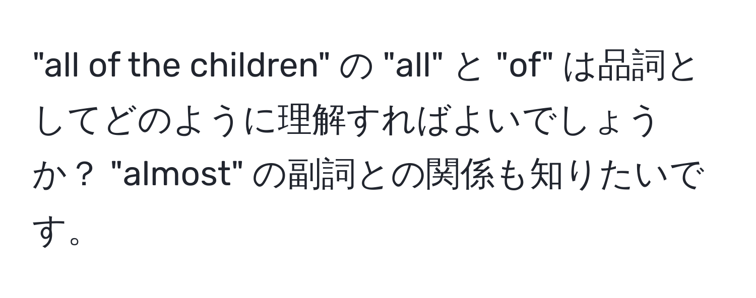 "all of the children" の "all" と "of" は品詞としてどのように理解すればよいでしょうか？ "almost" の副詞との関係も知りたいです。