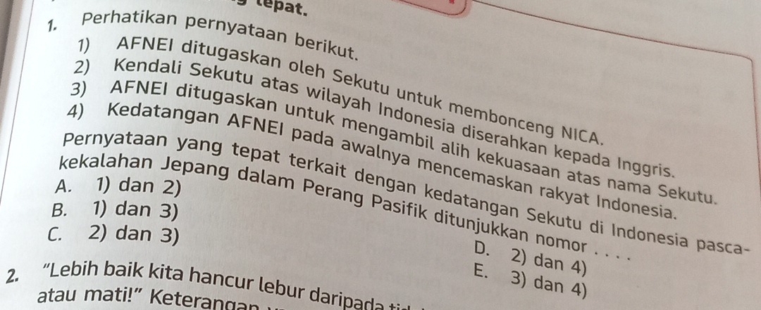 tepat.
1. Perhatikan pernyataan berikut.
1) AFNEI ditugaskan oleh Sekutu untuk membonceng NICA
2) Kendali Sekutu atas wilayah Indonesia diserahkan kepada Inggris
3) AFNEI ditugaskan untuk mengambil alih kekuasaan atas nama Sekutu
4) Kedatangan AFNEI pada awalnya mencemaskan rakyat Indonesia
A. 1) dan 2)
Pernyataan yang tepat terkait dengan kedatangan Sekutu di Indonesia pasca
kekalahan Jepang dalam Perang Pasifik ditunjukkan nomor . . .
B. 1) dan 3)
C. 2) dan 3)
D. 2) dan 4)
E. 3) dan 4)
2. “Lebih baik kita hancur lebur daripad 
atau mati!” Keterangan