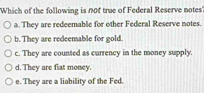 Which of the following is not true of Federal Reserve notes'
a. They are redeemable for other Federal Reserve notes.
b. They are redeemable for gold.
c. They are counted as currency in the money supply.
d. They are fiat money.
e. They are a liability of the Fed.