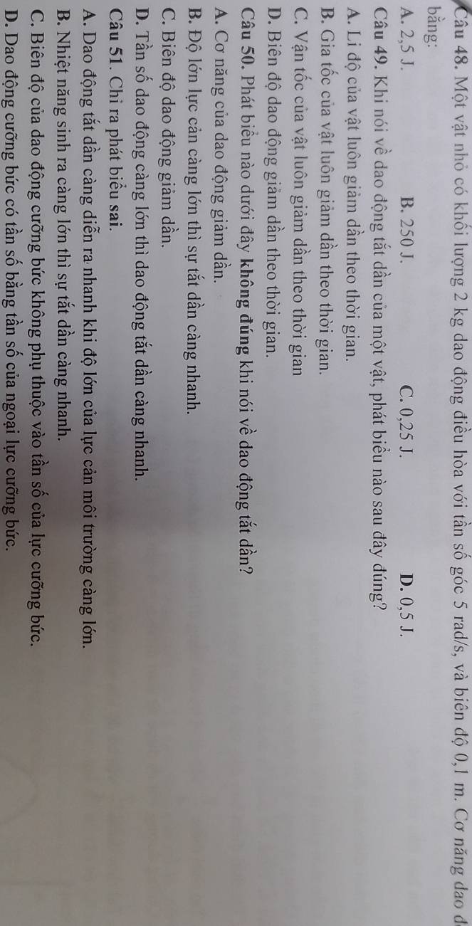 Một vật nhỏ có khối lượng 2 kg dao động điều hòa với tần số góc 5 rad/s, và biên độ 0,1 m. Cơ năng đao đá
bằng:
A. 2,5 J. B. 250 J. C. 0,25 J. D. 0,5 J.
Câu 49. Khi nói về dao động tắt dần của một vật, phát biểu nào sau đây đúng?
A. Li độ của vật luôn giảm dần theo thời gian.
B. Gia tốc của vật luôn giảm dần theo thời gian.
C. Vận tốc của vật luôn giảm dần theo thời gian
D. Biên độ dao động giảm dần theo thời gian.
Câu 50. Phát biểu nào dưới đây không đúng khi nói về dao động tắt dần?
A. Cơ năng của dao động giảm dần.
B. Độ lớn lực cản càng lớn thì sự tắt dần càng nhanh.
C. Biên độ dao động giảm dần.
D. Tần số dao động càng lớn thì dao động tắt dần càng nhanh.
Câu 51. Chỉ ra phát biểu sai.
A. Dao động tắt dần càng diễn ra nhanh khi độ lớn của lực cản môi trường càng lớn.
B. Nhiệt năng sinh ra càng lớn thì sự tắt dần càng nhanh.
C. Biên độ của dao động cưỡng bức không phụ thuộc vào tần số của lực cưỡng bức.
D. Dao động cưỡng bức có tần số bằng tần số của ngoại lực cưỡng bức.