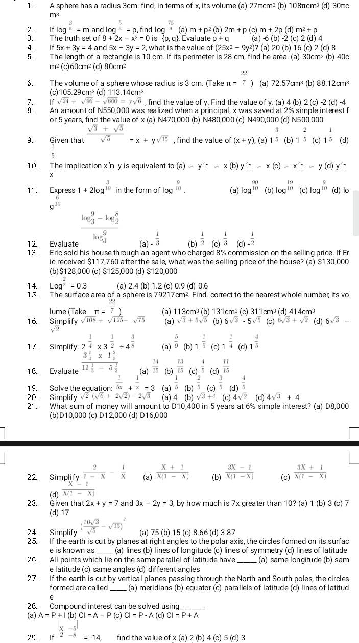 A sphere has a radius 3cm. find, in terms of x, its volume (a) 27π cm^3 (b) 108πcm³ (d) 30πc
m3
2. Iflog^(frac 3)n=m and log^5=p , find log^(frac 75)n (a) m+p^2 (b) 2m+p (c) m+2p 1)m^2+p
3. The truth set of 8+2x-x^2=0 is  p,q Evaluate p+q (a) -6(b)-2(c)2(d) 4
4. If5x+3y=4 and 5x-3y=2, what is the value of (25x^2-9y^2) )? (a) 20(b)16(c)2(d)8
5. The length of a rectangle is 10 cm. If its perimeter is 28 cm, find he area. (a) 30cm² (b) 40c
m^2 (c) 60cm^2 (d) 80cm^2
6. The volume of a sphere whose radius is 3 cm. (Take π = 22/7  (a) 72.57cm^3 (b) 88.12cm^3
(c)105.29cm³ (d) 11 3.14cm^3
7. If sqrt(24)+sqrt(96)-sqrt(600)=ysqrt(6) , find the value of y. Find the value of y. (a) 4 (b) 2 (c) -2 (d) -4
8. An amount of N550,000 was realized when a principal, x was saved at 2% simple interest f
or 5 years, find the value of x (a) N470,000 (b) N480,000 (c) N490,000 (d) N500,000
9. Given that  (sqrt(3)+sqrt(5))/sqrt(5) =x+ysqrt(15) , find the value of (x+y) , (a) 1^(frac 3)5 (b) 1^(frac 2)5 (c) 1^(frac 1)5 (d)
 1/5 
10. The implication x'n y is equivalent o (a)-y'n-x(b) y'n-x(c)-x'n -y(d) y'n
*
11. Express 1+2log^(beginarray)r 3 10endarray  in the form of log beginarrayr 9 10endarray (a) log^(beginarray)r 90 10endarray  (b) log^(frac 19)10 (c) log^(beginarray)r 9 10endarray  (d) lo
g^(beginarray)r 6 10endarray 
frac (log _3)^9-log _2^8(log _3)^9
12. Evaluate (a) - 1/3  (b)  1/2  (c)  1/3  (d)  1/-2 
13. Eric sold his house through an agent who charged 8% commission on the selling price. If Er
ic received $117,760 after the sale, what was the selling price of the house? (a) $130,000
(b)$128,000 (c) $125,000 (d) $120,000
14. Log^(frac 2)x=0.3 (a) 2.4 (b) 1.2 (c) 0.9 (d) 0.6
15. The surface area of a sphere is 79217cm². Find. correct to the nearest whole number, its vo
lume (Take π = 22/7 ) (a) 113cm³ (b) 131cm³ (c) 311cm^3 (d) 414cm³
16. Simplify sqrt(108)+sqrt(125)-sqrt(75) (a) sqrt(3)+5sqrt(5) (b ) 6sqrt(3)-5sqrt(5) (c) 6sqrt(3)+sqrt(2) (d) 6sqrt(3)-
sqrt(2)
17. Simplify: 2^(frac 1)4* 3^(frac 1)2/ 4^(frac 3)8 (a)  5/9  (b) 1^(frac 1)5 (c) 1^(frac 1)4 (d) 1^(frac 4)5
18. Evaluate frac 3 1/4 * 1 3/5 11 1/5 -5 1/3  (a)  14/15  (b)  13/15  (c)  4/5  (d)  11/15 
19. Solve the equation:  1/5x + 1/x =3 (a)  1/5  (b)  2/5  (c)  3/5  (d)  4/5 
20. Simplify sqrt(2)(sqrt(6)+2sqrt(2))-2sqrt(3) (a) 4 (b) sqrt(3)+4 (c) 4sqrt(2) (d) 4sqrt(3)+4
21. What sum of money will amount to D10,400 in 5 years at 6% simple interest? (a) D8,000
(b)D10,000 (c) D12,000 (d) D16,000
22. Simplify  2/1-X - 1/X  (a)  (X+1)/X(1-X)  (b)  (3X-1)/X(1-X)  (c)  (3X+1)/X(1-X) 
(d)  (x-1)/x(1-x) 
23. Given that 2x+y=7 and 3x-2y=3 , by how much is 7x greater than 10? (a) 1 (b) 3(c) 7
(d) 17
24. Simplify ( 10sqrt(3)/sqrt(5) -sqrt(15))^2 (a) 75 (b) 15 (c) 8.66 (d) 3.87
25. If the earth is cut by planes at right angles to the polar axis, the circles formed on its surfac
e is known as _(a) lines (b) lines of longitude (c) lines of symmetry (d) lines of latitude
26. All points which lie on the same parallel of latitude have _(a) same longitude (b) sam
e l atitude (c) same angles (d) different angles
27. If the earth is cut by vertical planes passing through the North and South poles, the circles
formed are called _(a) meridians (b) equator (c) parallels of latitude (d) lines of latitud
28. Compound interest can be solved using_
(a) A=P+I(b) CI=A-P (c) CI=P-A (d) CI=P+A
|x-5|
29. ₹If 2-8=-14, find the value of x(a) 2 (b) 4 (c) 5 (d) 3