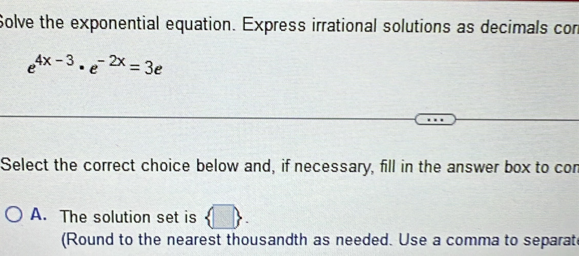 Solve the exponential equation. Express irrational solutions as decimals con
e^(4x-3)· e^(-2x)=3e
Select the correct choice below and, if necessary, fill in the answer box to con
A. The solution set is n
(Round to the nearest thousandth as needed. Use a comma to separat