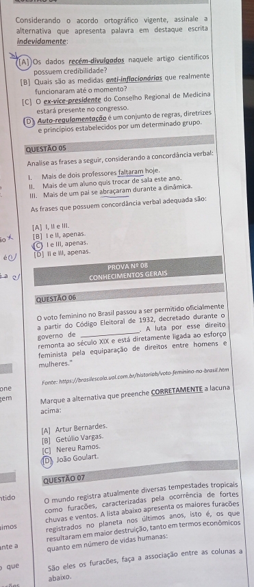 Considerando o acordo ortográfico vigente, assinale a
alternativa que apresenta palavra em destaque escrita
indevidamente:
((A])Os dados recém-divuloados naquele artigo científicos
possuem credibilidade?
[B] Quais são as medidas anti-inflacionárias que realmente
funcionaram até o momento?
[C] O ex-vice-presidente do Conselho Regional de Medicina
estará presente no congresso.
(D) Auto-requlamentação é um conjunto de regras, diretrizes
e princípios estabelecidos por um determinado grupo.
QUESTÃO 05
Analise as frases a seguir, considerando a concordância verbal:
I. Mais de dois professores faltaram hoje.
II. Mais de um aluno quis trocar de sala este ano.
III. Mais de um pai se abraçaram durante a dinâmica.
As frases que possuem concordância verbal adequada são:
[A] I,ⅡeⅢI.
[B] I e ll, apenas.
C I e III, apenas.
[D] Ⅱe III, apenas.
PROVA Nº 08
CONHECIMENTOS GERAIS
QUESTÃO 06
O voto feminino no Brasil passou a ser permitido oficialmente
a partir do Código Eleitoral de 1932, decretado durante o
governo de _. A luta por esse direito
remonta ao século XIX e está diretamente ligada ao esforço
feminista pela equiparação de direitos entre homens e
mulheres."
one Fonte: https://brasilescola.ual.com.br/historiab/voto-feminino-no-brasil.htm
gem Marque a alternativa que preenche CORRETAMENTE a lacuna
acima:
[A] Artur Bernardes.
[B] Getúlio Vargas.
[C] Nereu Ramos.
D João Goulart.
QUESTÃO 07
tido O mundo registra atualmente diversas tempestades tropicals
como furacões, caracterizadas pela ocorrência de fortes
imos chuvas e ventos. A lista abaixo apresenta os maiores furacões
registrados no planeta nos últimos anos, isto é, os que
nte a resultaram em maior destruição, tanto em termos econômicos
quanto em número de vidas humanas:
o que São eles os furacões, faça a associação entre as colunas a
abaixo.