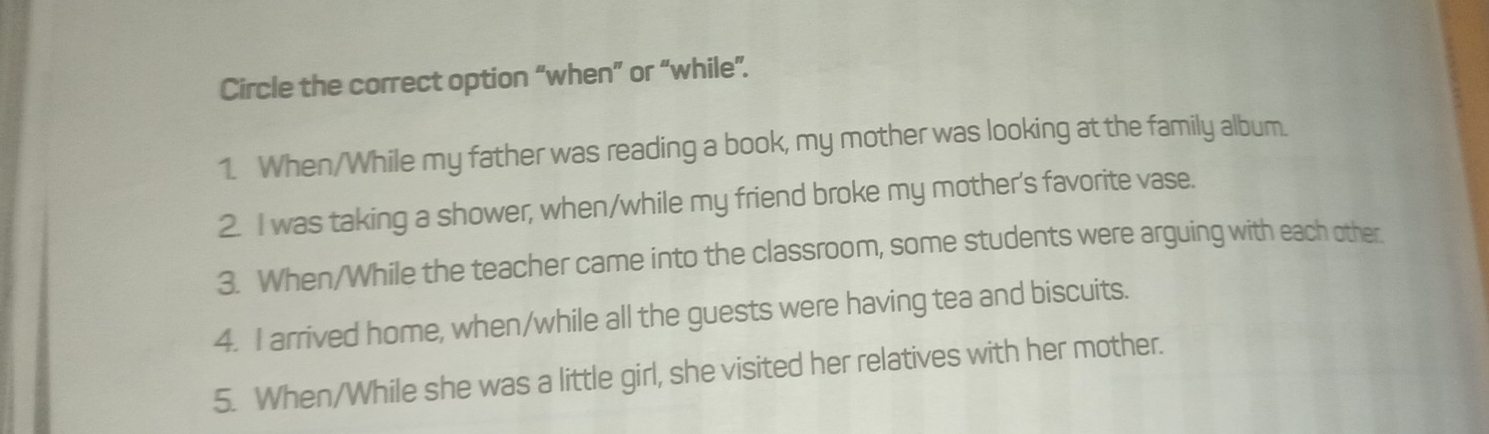 Circle the correct option “when” or “while”. 
1. When/While my father was reading a book, my mother was looking at the family album. 
2. I was taking a shower, when/while my friend broke my mother's favorite vase. 
3. When/While the teacher came into the classroom, some students were arguing with each other. 
4. I arrived home, when/while all the guests were having tea and biscuits. 
5. When/While she was a little girl, she visited her relatives with her mother.