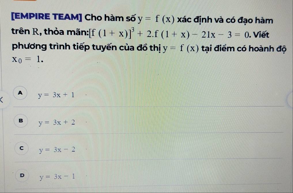 [EMPIRE TEAM] Cho hàm số y=f(x) xác định và có đạo hàm
trên R, thỏa mãn: [f(1+x)]^3+2.f(1+x)-21x-3=0. Viết
phương trình tiếp tuyến của đồ thị y=f(x) tại điểm có hoành độ
x_0=1.
A y=3x+1
B y=3x+2
C y=3x-2
D y=3x-1