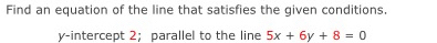 Find an equation of the line that satisfies the given conditions. 
y-intercept 2; parallel to the line 5x+6y+8=0