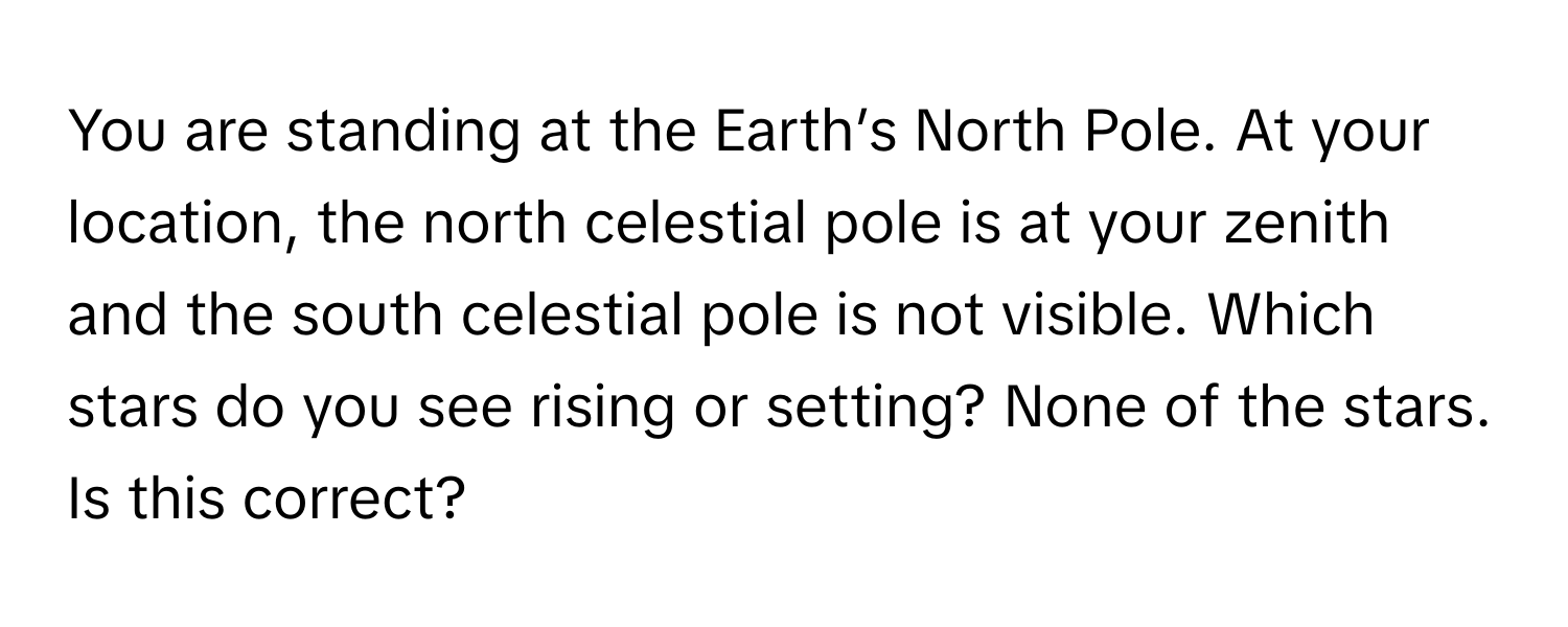 You are standing at the Earth’s North Pole. At your location, the north celestial pole is at your zenith and the south celestial pole is not visible. Which stars do you see rising or setting? None of the stars. Is this correct?