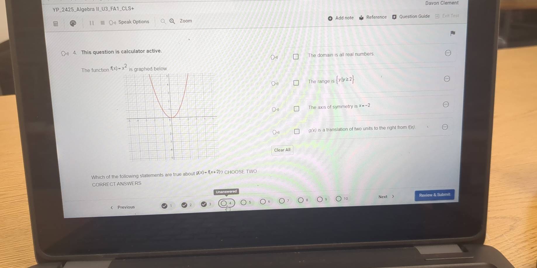 Davon Clement
YP_2425_Algebra II_U3_FA1_CLS+
1 Speak Options Q Zoom Add note Reference Question Guide Exit Test
4. This question is calculator active.
Q The domain is all real numbers
The function f(x)=x^2 is graphed below.
The range is  y|y≥ 2
The axis of symmetry is x=-2
g(x) is a translation of two units to the right from f(x).
Clear All
Which of the following statements are true about g(x)=f(x+2)? CHOOSE TWO
CORRECTANSWERS
Next > Review & Submit
10
Previous