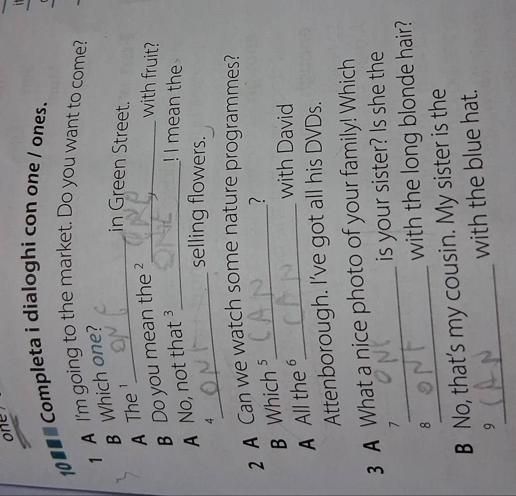 one 

10€■■ Completa i dialoghi con one / ones. 
1 A I'm going to the market. Do you want to come? 
B Which one? 
in Green Street. 
A The _ 
B Do you mean the ?_ 
with fruit? 
_ 
A No, not that ³_ 
! I mean the 
4 
selling flowers. 
2 A Can we watch some nature programmes? 
B Which ⁵_ 
? 
A All the§_ 
with David 
Attenborough. I've got all his DVDs. 
3 A What a nice photo of your family! Which 
7_ is your sister? Is she the 
8_ with the long blonde hair? 
B No, that’s my cousin. My sister is the 
_9 
with the blue hat.