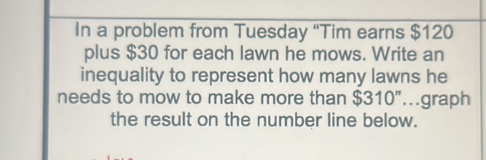 In a problem from Tuesday “Tim earns $120
plus $30 for each lawn he mows. Write an 
inequality to represent how many lawns he 
needs to mow to make more than $310"...graph 
the result on the number line below.