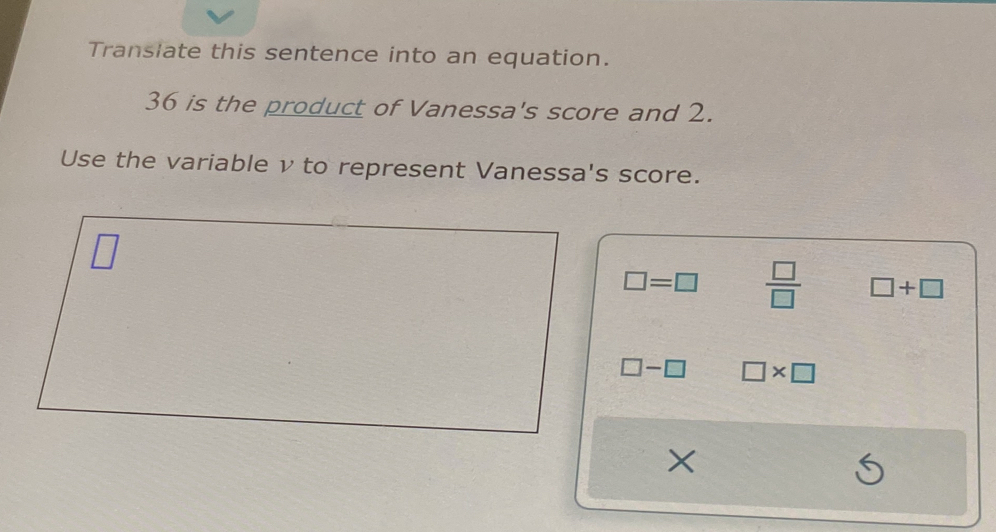 Translate this sentence into an equation.
36 is the product of Vanessa's score and 2.
Use the variable v to represent Vanessa's score.
□
□ =□  □ /□   □ +□
□ -□ □ * □
×