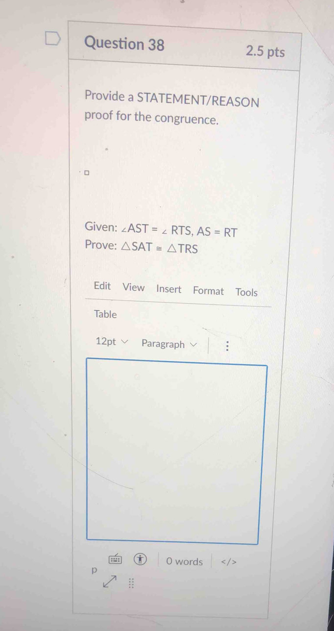 Provide a STATEMENT/REASON 
proof for the congruence. 
Given: ∠ AST=∠ RTS, AS=RT
Prove: △ SAT≌ △ TRS
Edit View Insert Format Tools 
Table 
12pt Paragraph 
0 words
p