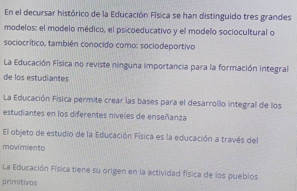 En el decursar histórico de la Educación Física se han distinguido tres grandes
modelos: el modelo médico, el psicoeducativo y el modelo sociocultural o
sociocrítico, también conocido como: sociodeportivo
La Educación Física no reviste ninguna importancia para la formación integral
de los estudiantes
La Educación Física permite crear las bases para el desarrollo integral de los
estudiantes en los diferentes niveles de enseñanza
El objeto de estudio de la Educación Física es la educación a través del
movimiento
La Educación Física tiene su origen en la actividad física de los pueblos
primitivos