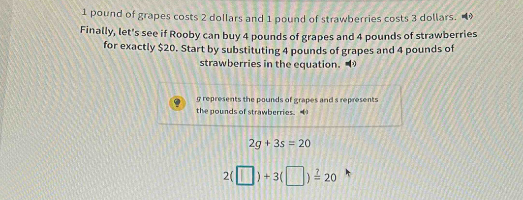 1 pound of grapes costs 2 dollars and 1 pound of strawberries costs 3 dollars. 
Finally, let's see if Rooby can buy 4 pounds of grapes and 4 pounds of strawberries 
for exactly $20. Start by substituting 4 pounds of grapes and 4 pounds of 
strawberries in the equation.
g represents the pounds of grapes and s represents 
the pounds of strawberries.
2g+3s=20
2(□ )+3(□ )xlongequal ?20