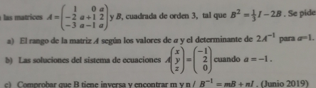 las trices A=beginpmatrix 1&0&a -2&a+1&2 -3&a-1&aendpmatrix y B, cuadrada de orden 3, tal que B^2= 1/3 I-2B. Se pide 
a) El rango de la matriz A según los valores de a y el determinante de 2A^(-1) para a=1. 
b) Las soluciones del sistema de ecuaciones Abeginpmatrix x y zendpmatrix =beginpmatrix -1 2 0endpmatrix cuando a=-1. 
c) Comprobar que B tiene inversa v encontrar m vn/B^(-1)=mB+nI. (Junio 2019)