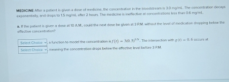 MEDICINE After a patient is given a dose of medicine, the concentration in the bloodstream is 3.0 mg/mL. The concentration decays 
exponentially, and crops to 1.5 mg/mL. after 2 hours. The medicine is ineffective at concentrations less than 0.6 mg/ml. 
a. If the patient is given a dose at 10 A.M, could the next dose be given at 3 P.M. without the level of medication dropping below the 
effective concentration? 
Select Choice v; a function to model the concentration in f(t)=3(0.5)^0.5. The intersection with g(r)=a . 6 occurs at 
Select Choice ~), mearing the concentration drops below the effective level before 3 PM.