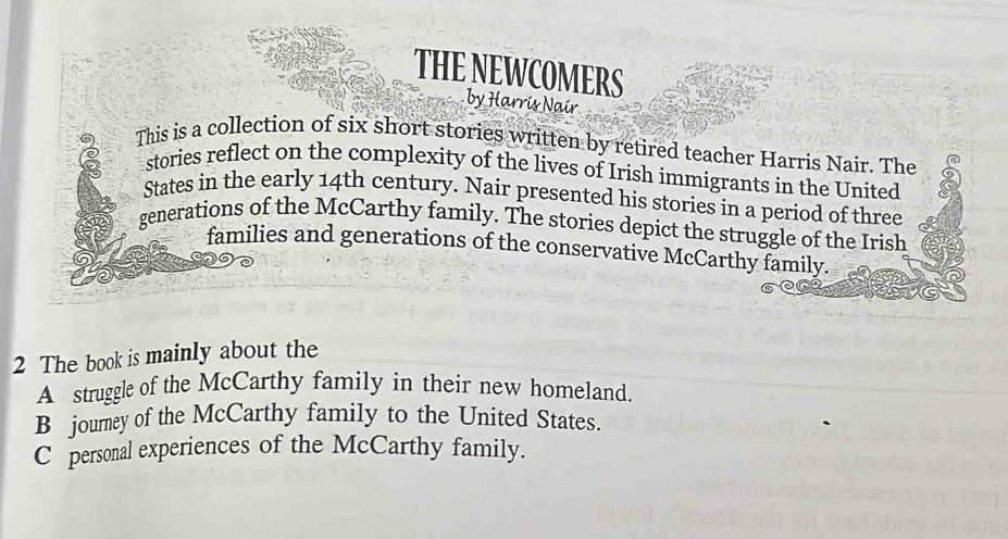 THE NEWCOMERS
by Harrís Naír
This is a collection of six short stories written by retired teacher Harris Nair. The
stories reflect on the complexity of the lives of Irish immigrants in the United
States in the early 14th century. Nair presented his stories in a period of three
generations of the McCarthy family. The stories depict the struggle of the Irish
families and generations of the conservative McCarthy family.
2 The book is mainly about the
A struggle of the McCarthy family in their new homeland.
B journey of the McCarthy family to the United States.
C personal experiences of the McCarthy family.