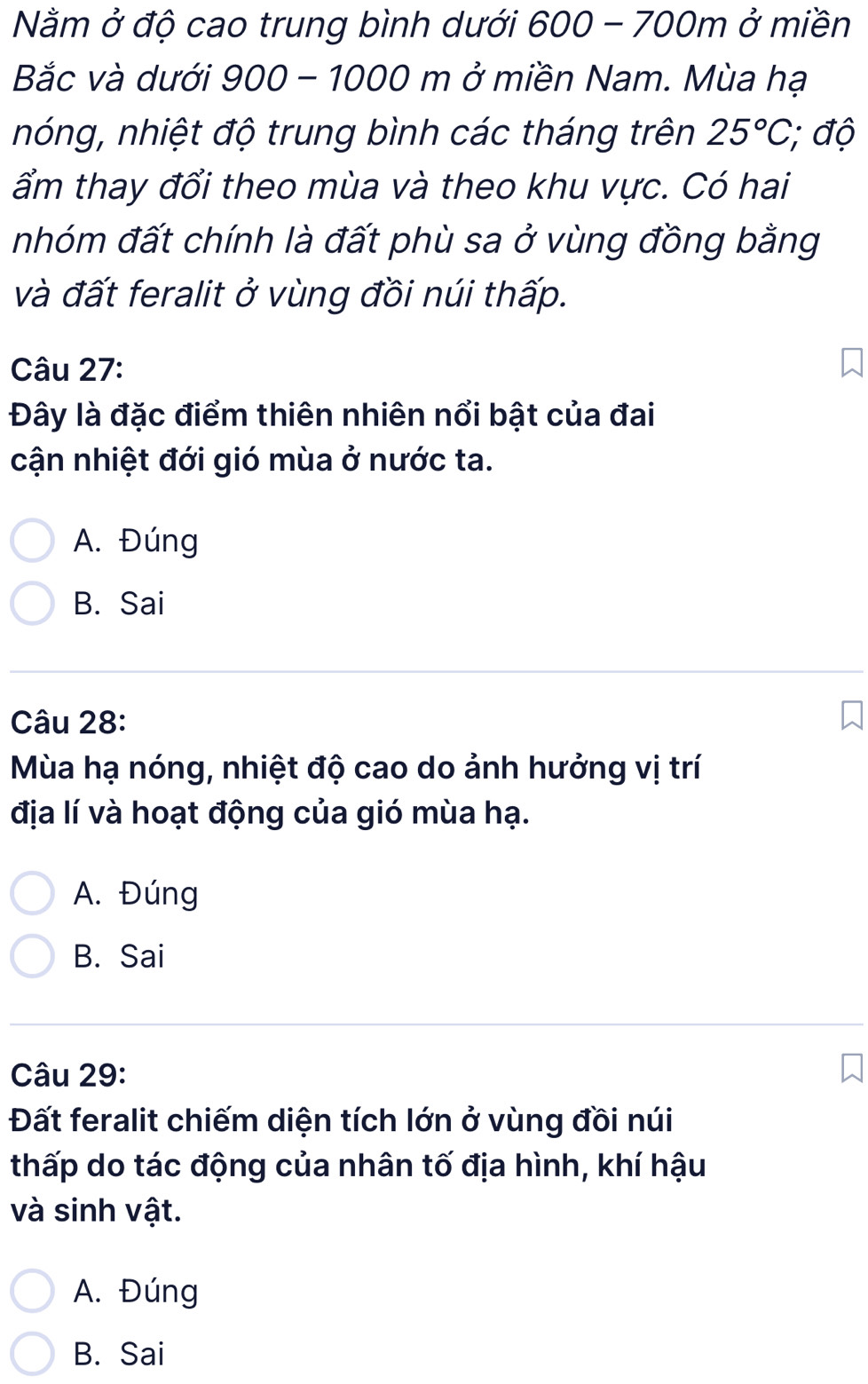 Nằm ở độ cao trung bình dưới 600 - 700m ở miền
Bắc và dưới 900 - 1000 m ở miền Nam. Mùa hạ
nóng, nhiệt độ trung bình các tháng trên 25°C; độ
ẩm thay đổi theo mùa và theo khu vực. Có hai
nhóm đất chính là đất phù sa ở vùng đồng bằng
và đất feralit ở vùng đồi núi thấp.
Câu 27:
Đây là đặc điểm thiên nhiên nổi bật của đai
cận nhiệt đới gió mùa ở nước ta.
A. Đúng
B. Sai
Câu 28:
Mùa hạ nóng, nhiệt độ cao do ảnh hưởng vị trí
địa lí và hoạt động của gió mùa hạ.
A. Đúng
B. Sai
Câu 29:
Đất feralit chiếm diện tích lớn ở vùng đồi núi
thấp do tác động của nhân tố địa hình, khí hậu
và sinh vật.
A. Đúng
B. Sai