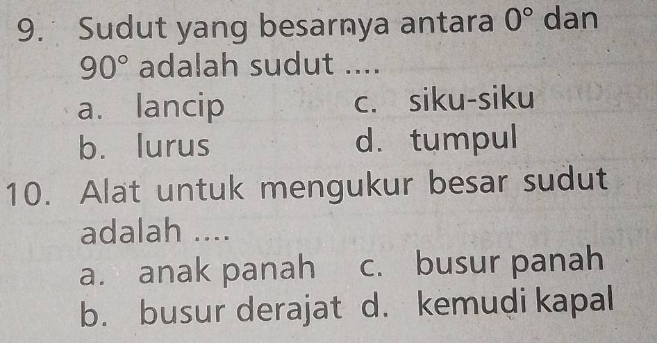 Sudut yang besarnya antara 0° dan
90° adalah sudut ....
a. lancip c. siku-siku
b. lurus d. tumpul
10. Alat untuk mengukur besar sudut
adalah ....
a. anak panah c. busur panah
b. busur derajat d. kemudi kapal