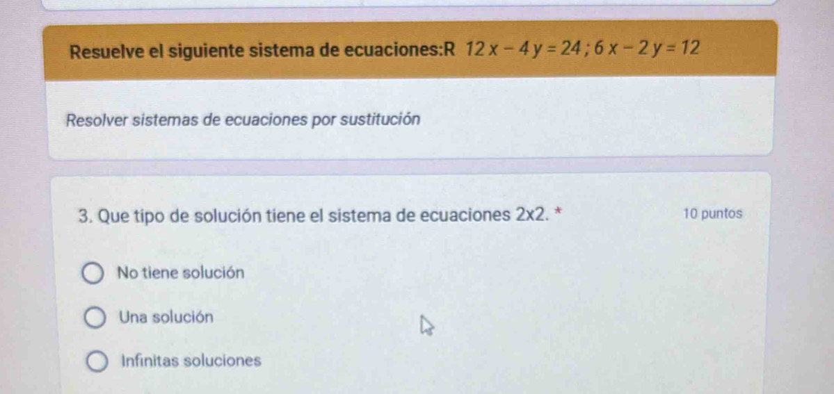 Resuelve el siguiente sistema de ecuaciones:R 12x-4y=24; 6x-2y=12
Resolver sistemas de ecuaciones por sustitución
3. Que tipo de solución tiene el sistema de ecuaciones 2* 2. * 10 puntos
No tiene solución
Una solución
Infinitas soluciones